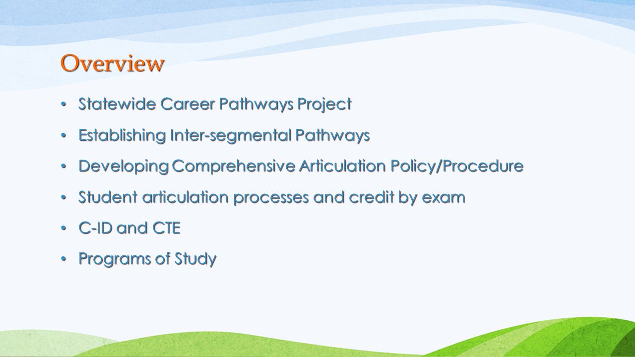 Statewide Career Pathways Project Statewide Career Pathways Project Establishing Inter-segmental Pathways Establishing Inter-segmental Pathways Developing Comprehensive Articulation Policy/Procedure Developing Comprehensive Articulation Policy/Procedure Student articulation processes and credit by exam Student articulation processes and credit by exam C-ID and CTE C-ID and CTE Programs of Study Programs of Study Overview