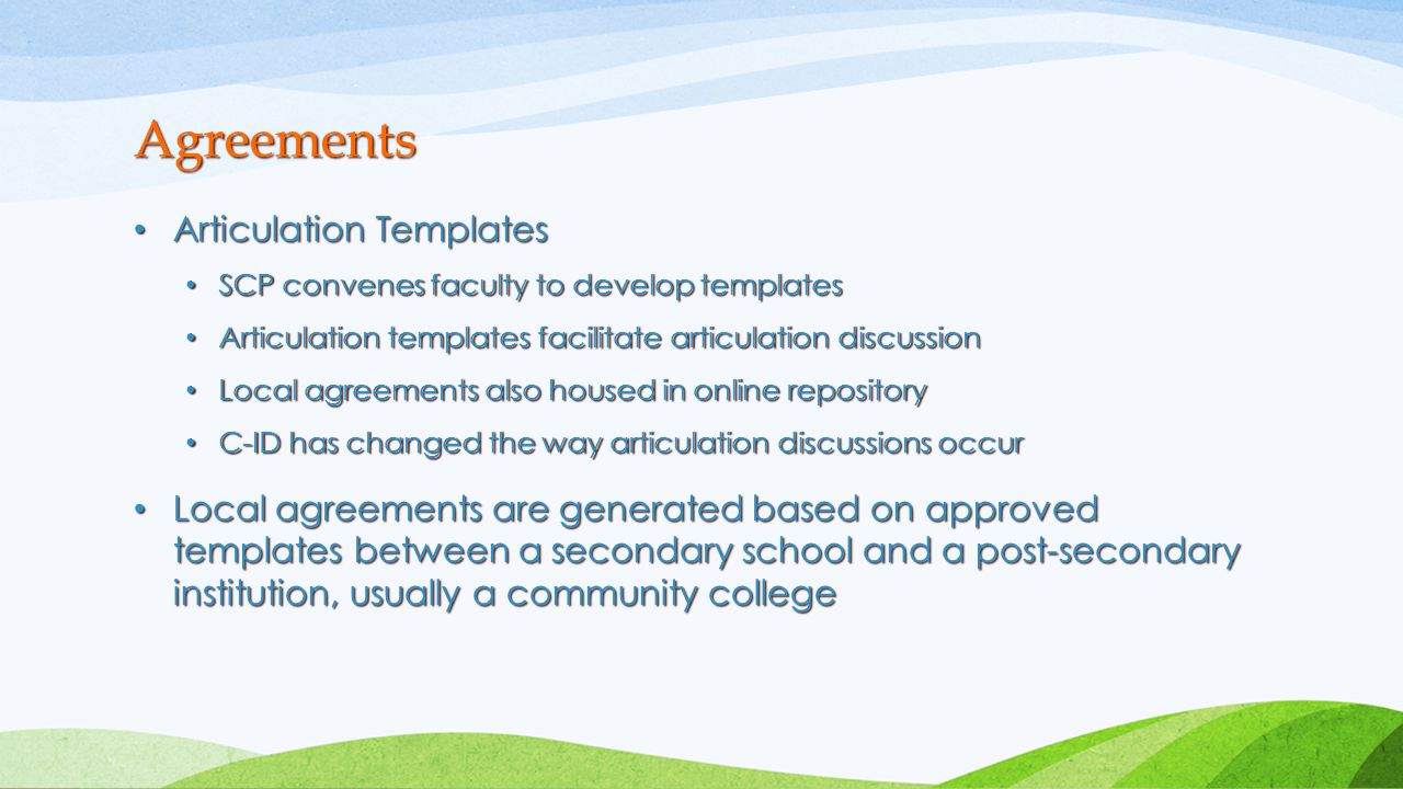 Articulation Templates Articulation Templates SCP convenes faculty to develop templates SCP convenes faculty to develop templates Articulation templates facilitate articulation discussion Articulation templates facilitate articulation discussion Local agreements also housed in online repository Local agreements also housed in online repository C-ID has changed the way articulation discussions occur C-ID has changed the way articulation discussions occur Local agreements are generated based on approved templates between a secondary school and a post-secondary institution, usually a community college Local agreements are generated based on approved templates between a secondary school and a post-secondary institution, usually a community college Agreements