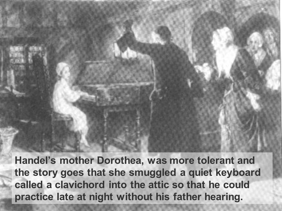 Handel’s mother Dorothea, was more tolerant and the story goes that she smuggled a quiet keyboard called a clavichord into the attic so that he could practice late at night without his father hearing.