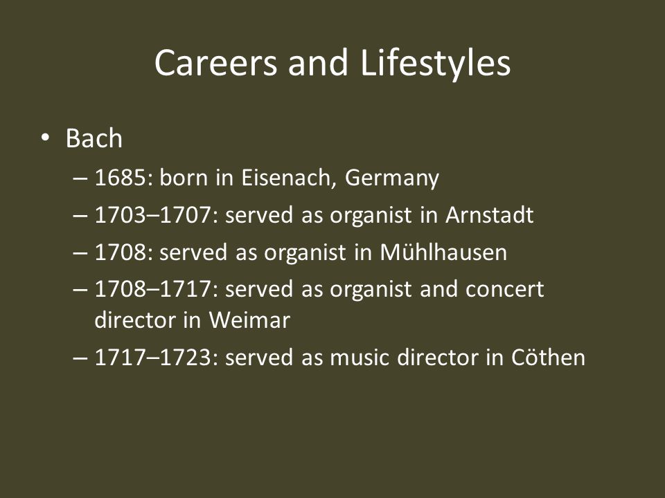 Careers and Lifestyles Bach – 1685: born in Eisenach, Germany – 1703–1707: served as organist in Arnstadt – 1708: served as organist in Mühlhausen – 1708–1717: served as organist and concert director in Weimar – 1717–1723: served as music director in Cöthen