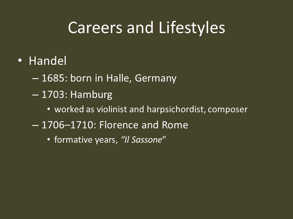 Careers and Lifestyles Handel – 1685: born in Halle, Germany – 1703: Hamburg worked as violinist and harpsichordist, composer – 1706–1710: Florence and Rome formative years, Il Sassone