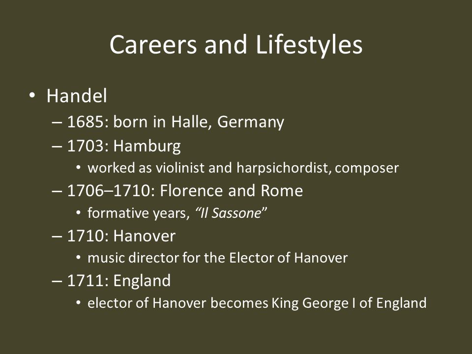 Careers and Lifestyles Handel – 1685: born in Halle, Germany – 1703: Hamburg worked as violinist and harpsichordist, composer – 1706–1710: Florence and Rome formative years, Il Sassone – 1710: Hanover music director for the Elector of Hanover – 1711: England elector of Hanover becomes King George I of England