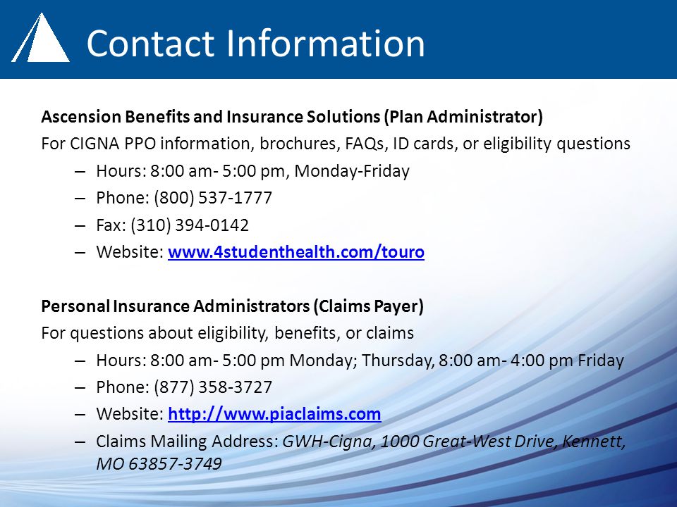 Contact Information Ascension Benefits and Insurance Solutions (Plan Administrator) For CIGNA PPO information, brochures, FAQs, ID cards, or eligibility questions – Hours: 8:00 am- 5:00 pm, Monday-Friday – Phone: (800) – Fax: (310) – Website:   Personal Insurance Administrators (Claims Payer) For questions about eligibility, benefits, or claims – Hours: 8:00 am- 5:00 pm Monday; Thursday, 8:00 am- 4:00 pm Friday – Phone: (877) – Website:   – Claims Mailing Address: GWH-Cigna, 1000 Great-West Drive, Kennett, MO