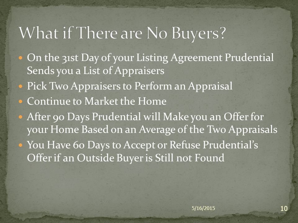 On the 31st Day of your Listing Agreement Prudential Sends you a List of Appraisers Pick Two Appraisers to Perform an Appraisal Continue to Market the Home After 90 Days Prudential will Make you an Offer for your Home Based on an Average of the Two Appraisals You Have 60 Days to Accept or Refuse Prudential’s Offer if an Outside Buyer is Still not Found 5/16/