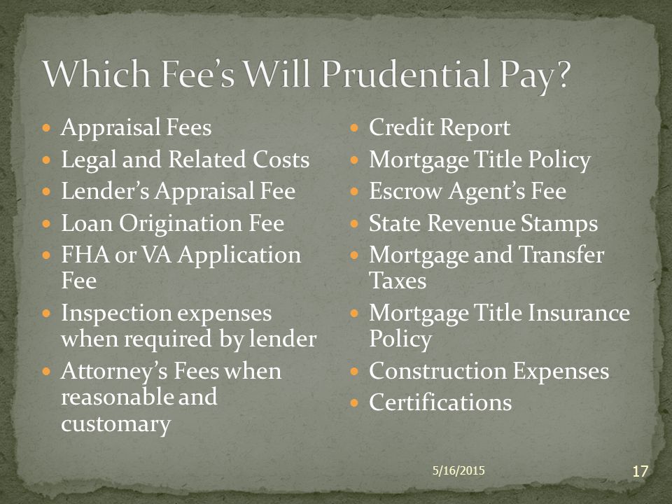 5/16/ Appraisal Fees Legal and Related Costs Lender’s Appraisal Fee Loan Origination Fee FHA or VA Application Fee Inspection expenses when required by lender Attorney’s Fees when reasonable and customary Credit Report Mortgage Title Policy Escrow Agent’s Fee State Revenue Stamps Mortgage and Transfer Taxes Mortgage Title Insurance Policy Construction Expenses Certifications