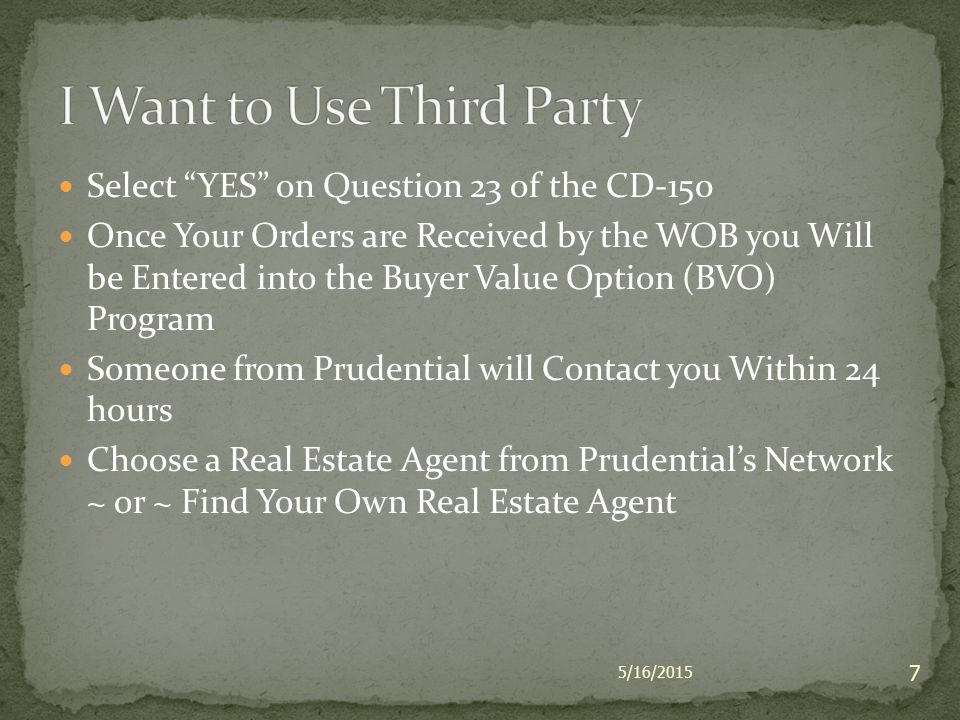 Select YES on Question 23 of the CD-150 Once Your Orders are Received by the WOB you Will be Entered into the Buyer Value Option (BVO) Program Someone from Prudential will Contact you Within 24 hours Choose a Real Estate Agent from Prudential’s Network ~ or ~ Find Your Own Real Estate Agent 5/16/2015 7