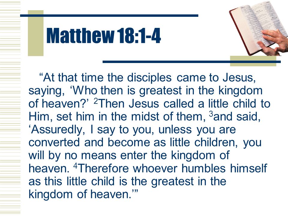 Matthew 18:1-4 At that time the disciples came to Jesus, saying, ‘Who then is greatest in the kingdom of heaven ’ 2 Then Jesus called a little child to Him, set him in the midst of them, 3 and said, ‘Assuredly, I say to you, unless you are converted and become as little children, you will by no means enter the kingdom of heaven.