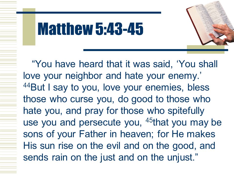 Matthew 5:43-45 You have heard that it was said, ‘You shall love your neighbor and hate your enemy.’ 44 But I say to you, love your enemies, bless those who curse you, do good to those who hate you, and pray for those who spitefully use you and persecute you, 45 that you may be sons of your Father in heaven; for He makes His sun rise on the evil and on the good, and sends rain on the just and on the unjust.