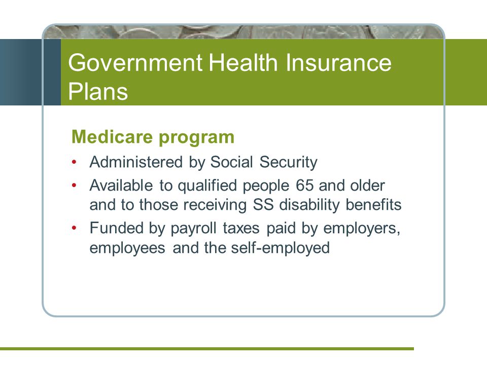 Government Health Insurance Plans Medicare program Administered by Social Security Available to qualified people 65 and older and to those receiving SS disability benefits Funded by payroll taxes paid by employers, employees and the self-employed