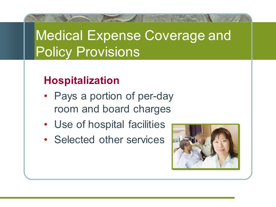 Medical Expense Coverage and Policy Provisions Hospitalization Pays a portion of per-day room and board charges Use of hospital facilities Selected other services