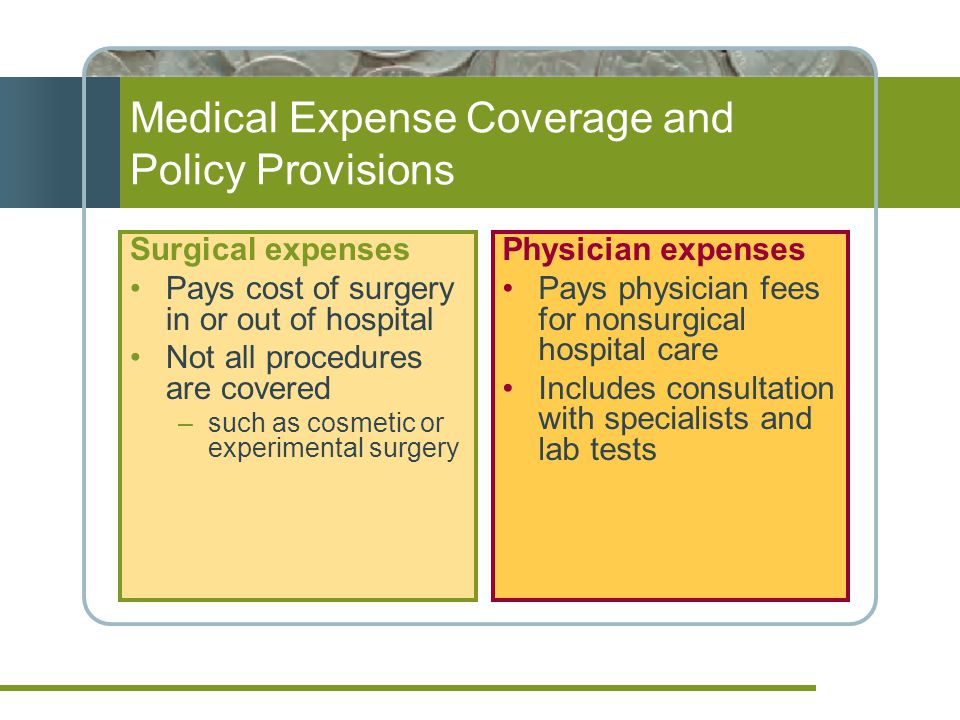 Medical Expense Coverage and Policy Provisions Surgical expenses Pays cost of surgery in or out of hospital Not all procedures are covered –such as cosmetic or experimental surgery Physician expenses Pays physician fees for nonsurgical hospital care Includes consultation with specialists and lab tests