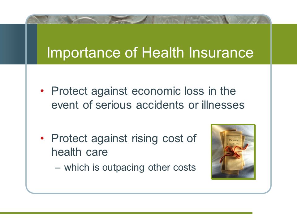 Importance of Health Insurance Protect against economic loss in the event of serious accidents or illnesses Protect against rising cost of health care –which is outpacing other costs
