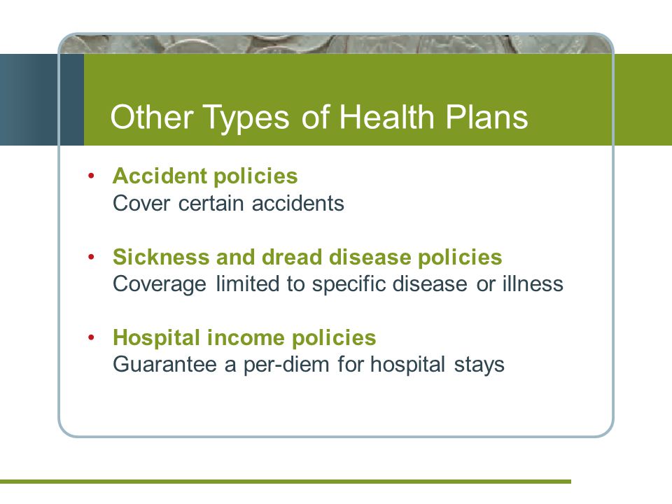 Other Types of Health Plans Accident policies Cover certain accidents Sickness and dread disease policies Coverage limited to specific disease or illness Hospital income policies Guarantee a per-diem for hospital stays