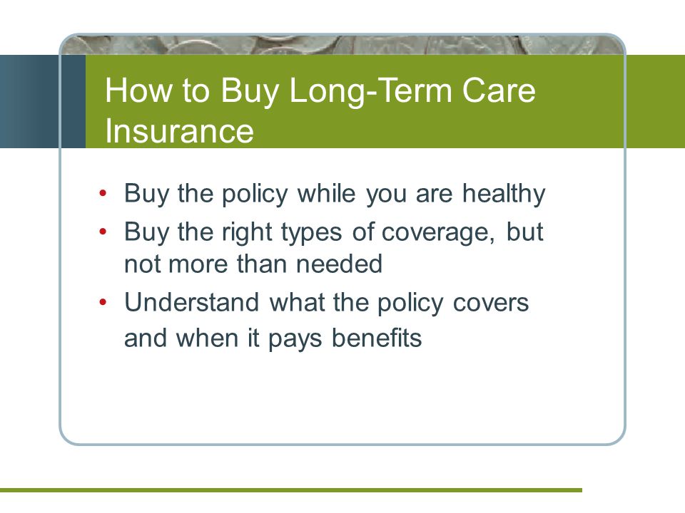 How to Buy Long-Term Care Insurance Buy the policy while you are healthy Buy the right types of coverage, but not more than needed Understand what the policy covers and when it pays benefits