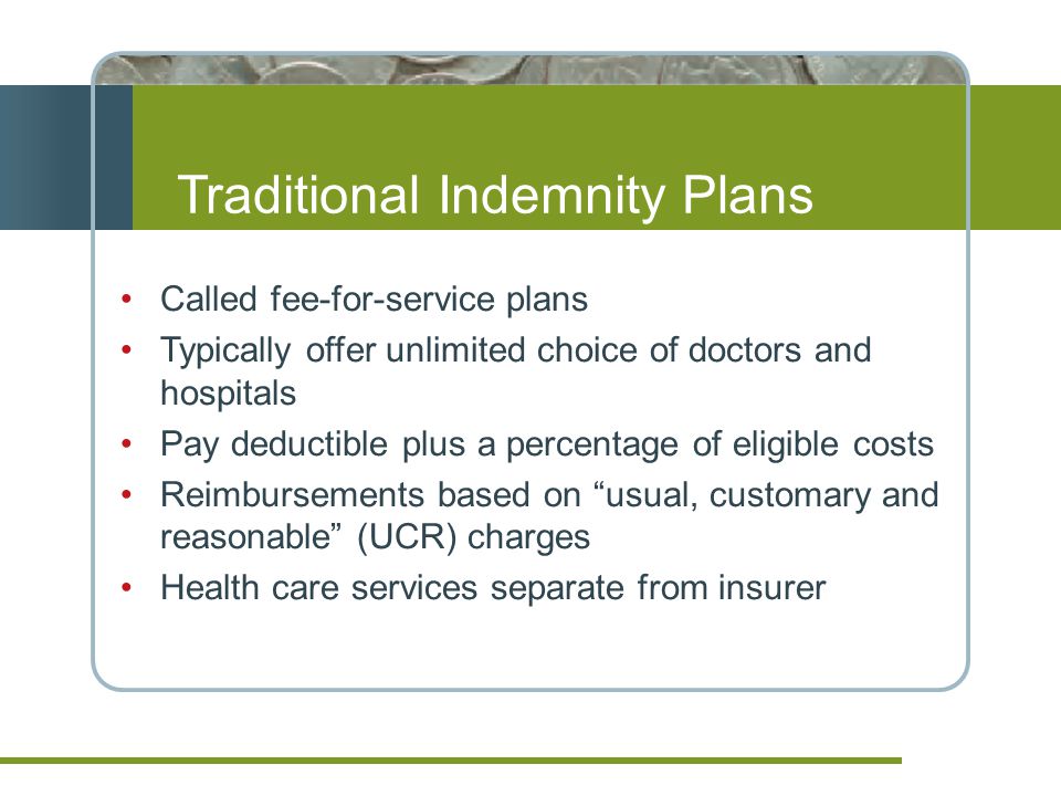 Traditional Indemnity Plans Called fee-for-service plans Typically offer unlimited choice of doctors and hospitals Pay deductible plus a percentage of eligible costs Reimbursements based on usual, customary and reasonable (UCR) charges Health care services separate from insurer