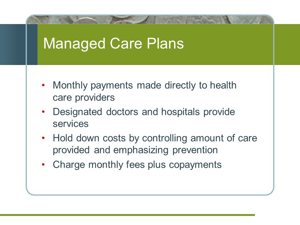 Managed Care Plans Monthly payments made directly to health care providers Designated doctors and hospitals provide services Hold down costs by controlling amount of care provided and emphasizing prevention Charge monthly fees plus copayments