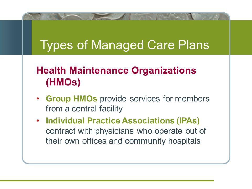Types of Managed Care Plans Health Maintenance Organizations (HMOs) Group HMOs provide services for members from a central facility Individual Practice Associations (IPAs) contract with physicians who operate out of their own offices and community hospitals