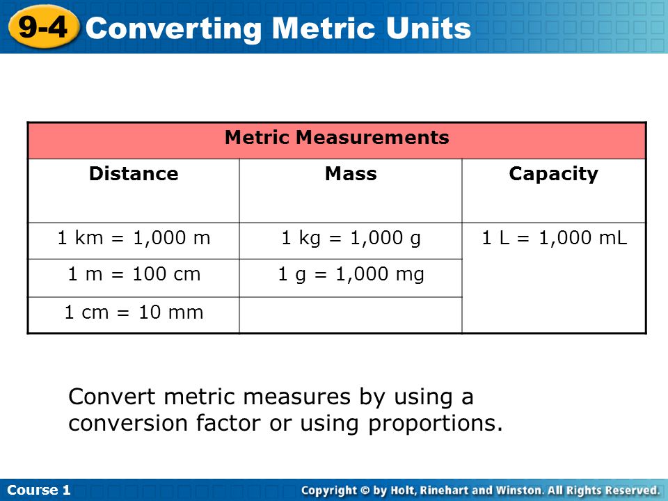Course Converting Metric Units Metric Measurements DistanceMassCapacity 1 km = 1,000 m1 kg = 1,000 g1 L = 1,000 mL 1 m = 100 cm1 g = 1,000 mg 1 cm = 10 mm Convert metric measures by using a conversion factor or using proportions.