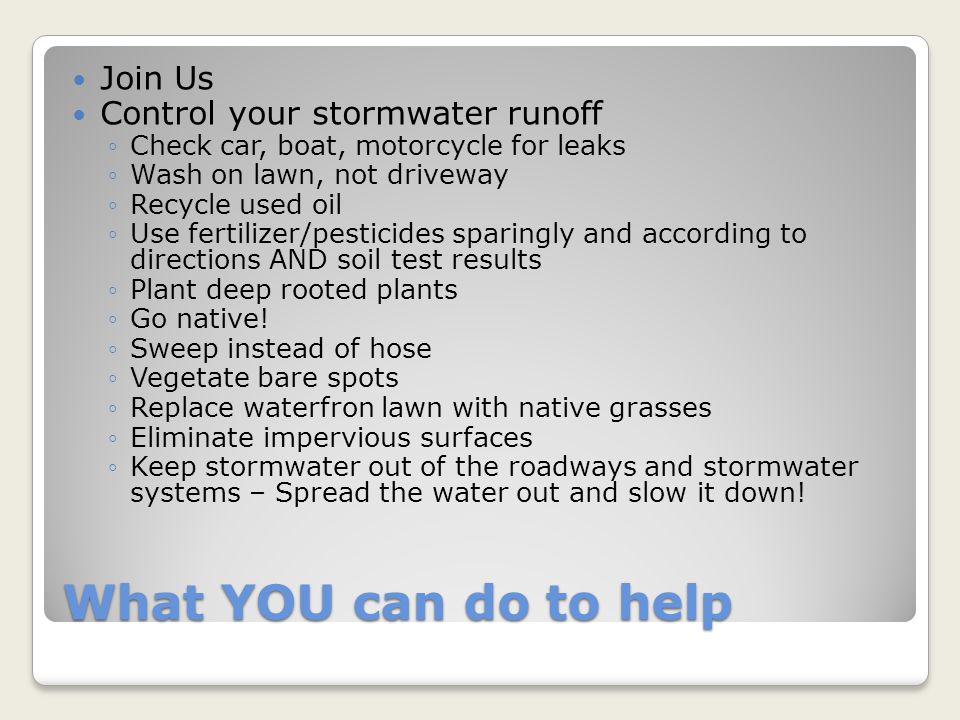 What YOU can do to help Join Us Control your stormwater runoff ◦Check car, boat, motorcycle for leaks ◦Wash on lawn, not driveway ◦Recycle used oil ◦Use fertilizer/pesticides sparingly and according to directions AND soil test results ◦Plant deep rooted plants ◦Go native.