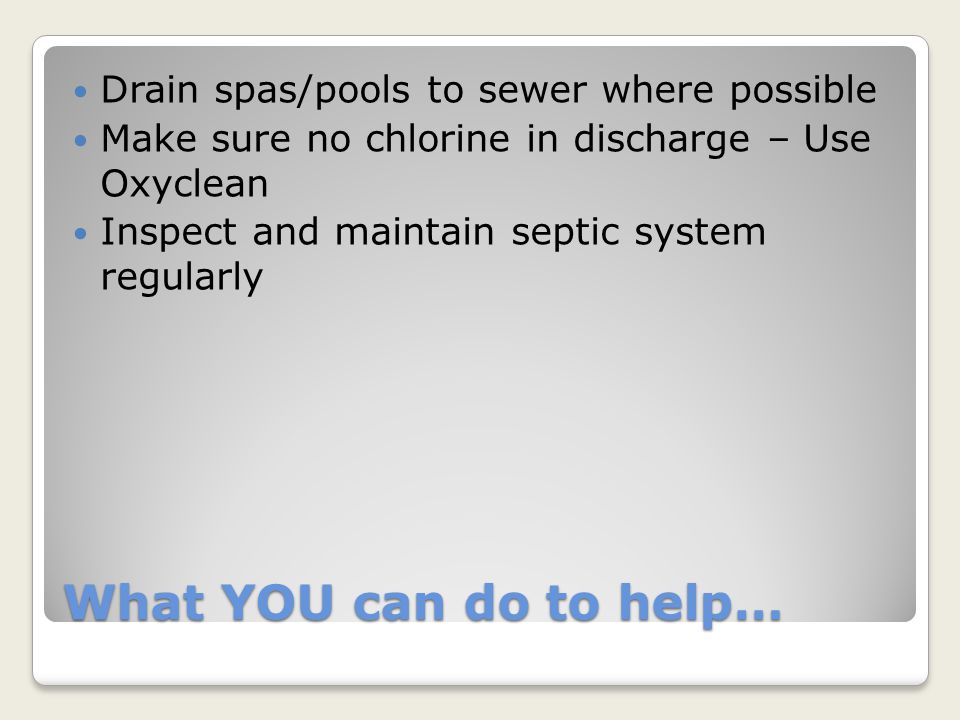 What YOU can do to help… Drain spas/pools to sewer where possible Make sure no chlorine in discharge – Use Oxyclean Inspect and maintain septic system regularly