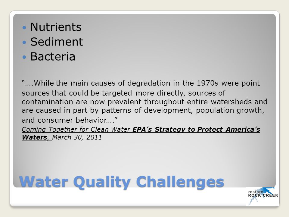 Water Quality Challenges Nutrients Sediment Bacteria ….While the main causes of degradation in the 1970s were point sources that could be targeted more directly, sources of contamination are now prevalent throughout entire watersheds and are caused in part by patterns of development, population growth, and consumer behavior…. Coming Together for Clean Water EPA’s Strategy to Protect America’s Waters, March 30, 2011
