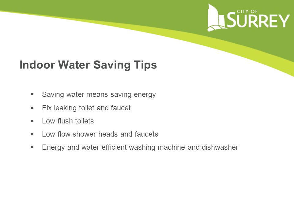 Indoor Water Saving Tips  Saving water means saving energy  Fix leaking toilet and faucet  Low flush toilets  Low flow shower heads and faucets  Energy and water efficient washing machine and dishwasher