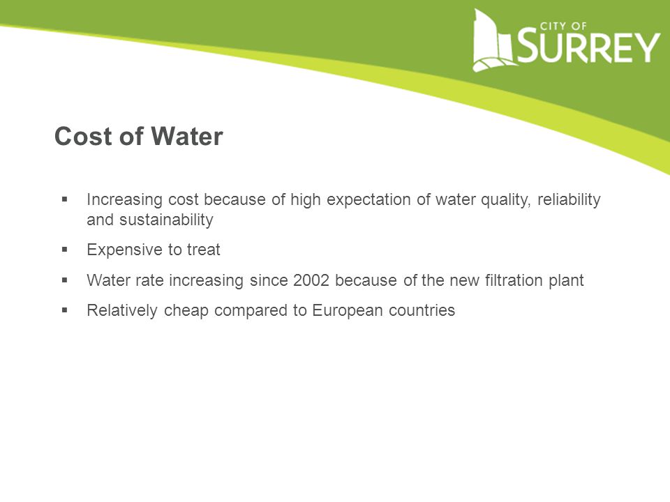 Cost of Water  Increasing cost because of high expectation of water quality, reliability and sustainability  Expensive to treat  Water rate increasing since 2002 because of the new filtration plant  Relatively cheap compared to European countries