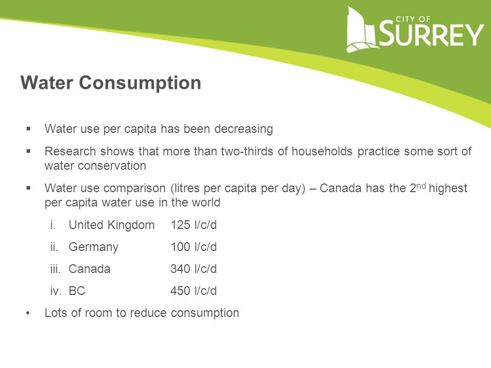 Water Consumption  Water use per capita has been decreasing  Research shows that more than two-thirds of households practice some sort of water conservation  Water use comparison (litres per capita per day) – Canada has the 2 nd highest per capita water use in the world i.United Kingdom 125 l/c/d ii.Germany 100 l/c/d iii.Canada 340 l/c/d iv.BC 450 l/c/d Lots of room to reduce consumption