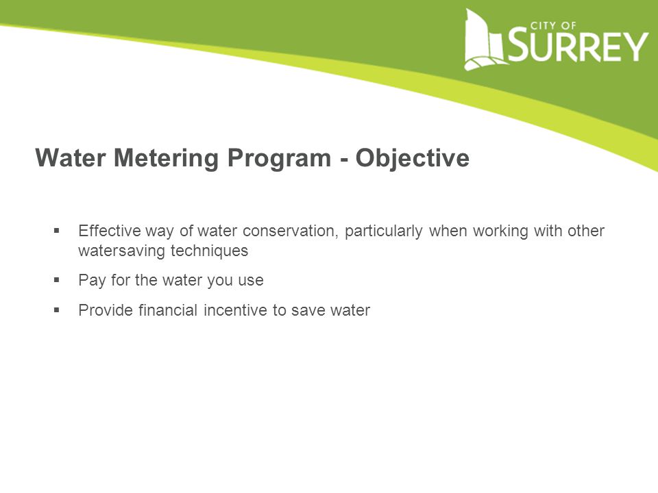 Water Metering Program - Objective  Effective way of water conservation, particularly when working with other watersaving techniques  Pay for the water you use  Provide financial incentive to save water