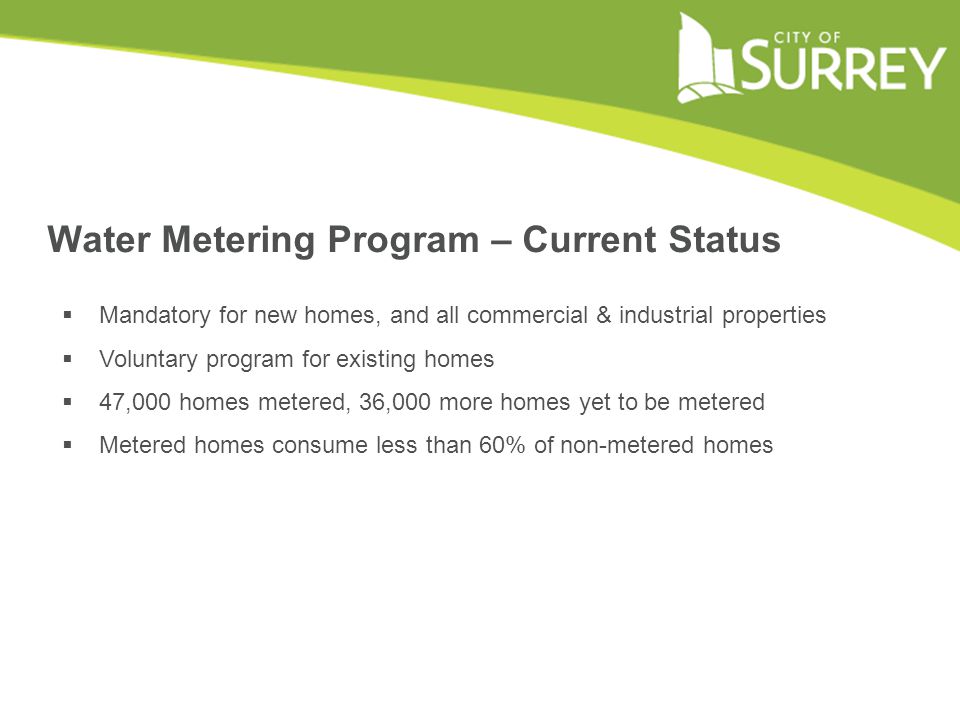 Water Metering Program – Current Status  Mandatory for new homes, and all commercial & industrial properties  Voluntary program for existing homes  47,000 homes metered, 36,000 more homes yet to be metered  Metered homes consume less than 60% of non-metered homes