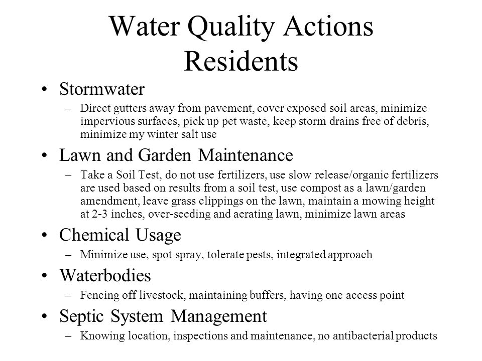 Water Quality Actions Residents Stormwater –Direct gutters away from pavement, cover exposed soil areas, minimize impervious surfaces, pick up pet waste, keep storm drains free of debris, minimize my winter salt use Lawn and Garden Maintenance –Take a Soil Test, do not use fertilizers, use slow release/organic fertilizers are used based on results from a soil test, use compost as a lawn/garden amendment, leave grass clippings on the lawn, maintain a mowing height at 2-3 inches, over-seeding and aerating lawn, minimize lawn areas Chemical Usage –Minimize use, spot spray, tolerate pests, integrated approach Waterbodies –Fencing off livestock, maintaining buffers, having one access point Septic System Management –Knowing location, inspections and maintenance, no antibacterial products