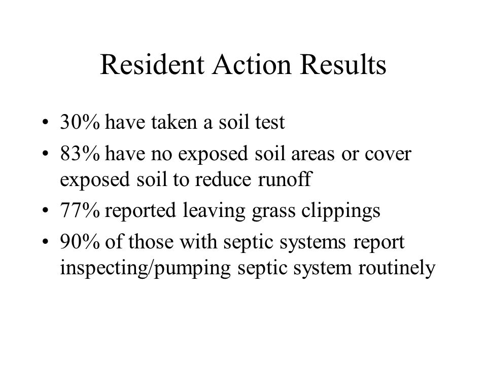 Resident Action Results 30% have taken a soil test 83% have no exposed soil areas or cover exposed soil to reduce runoff 77% reported leaving grass clippings 90% of those with septic systems report inspecting/pumping septic system routinely