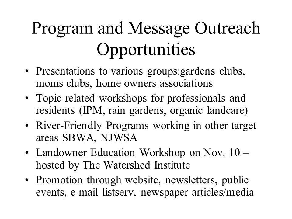 Program and Message Outreach Opportunities Presentations to various groups:gardens clubs, moms clubs, home owners associations Topic related workshops for professionals and residents (IPM, rain gardens, organic landcare) River-Friendly Programs working in other target areas SBWA, NJWSA Landowner Education Workshop on Nov.