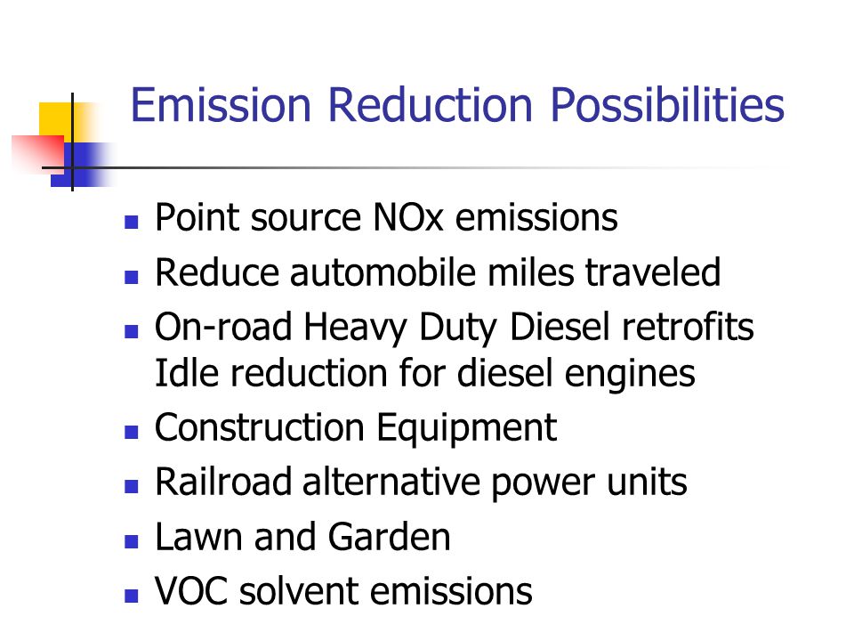 Emission Reduction Possibilities Point source NOx emissions Reduce automobile miles traveled On-road Heavy Duty Diesel retrofits Idle reduction for diesel engines Construction Equipment Railroad alternative power units Lawn and Garden VOC solvent emissions