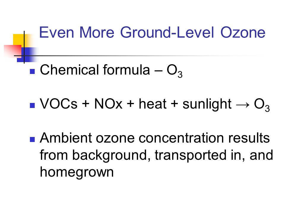 Even More Ground-Level Ozone Chemical formula – O 3 VOCs + NOx + heat + sunlight → O 3 Ambient ozone concentration results from background, transported in, and homegrown