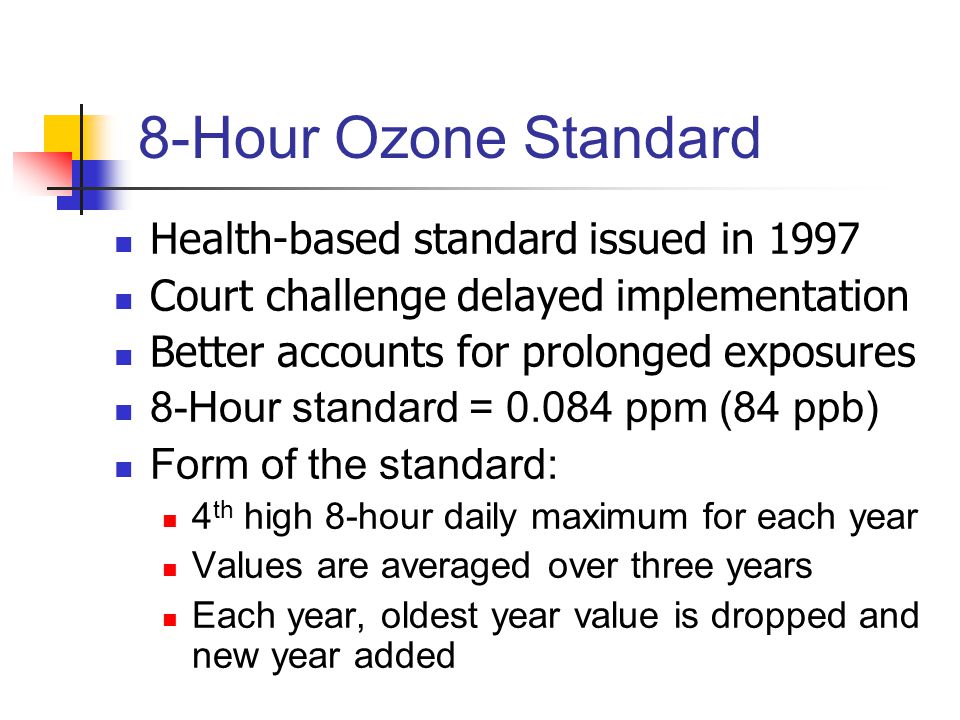 8-Hour Ozone Standard Health-based standard issued in 1997 Court challenge delayed implementation Better accounts for prolonged exposures 8-Hour standard = ppm (84 ppb) Form of the standard: 4 th high 8-hour daily maximum for each year Values are averaged over three years Each year, oldest year value is dropped and new year added