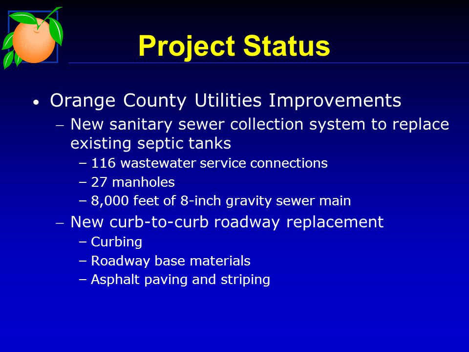Orange County Utilities Improvements New sanitary sewer collection system to replace existing septic tanks – 116 wastewater service connections – 27 manholes – 8,000 feet of 8-inch gravity sewer main New curb-to-curb roadway replacement – Curbing – Roadway base materials – Asphalt paving and striping Project Status
