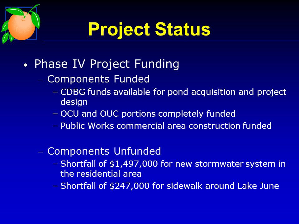 Phase IV Project Funding Components Funded – CDBG funds available for pond acquisition and project design – OCU and OUC portions completely funded – Public Works commercial area construction funded Components Unfunded – Shortfall of $1,497,000 for new stormwater system in the residential area – Shortfall of $247,000 for sidewalk around Lake June Project Status