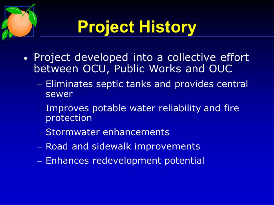 Project History Project developed into a collective effort between OCU, Public Works and OUC Eliminates septic tanks and provides central sewer Improves potable water reliability and fire protection Stormwater enhancements Road and sidewalk improvements Enhances redevelopment potential