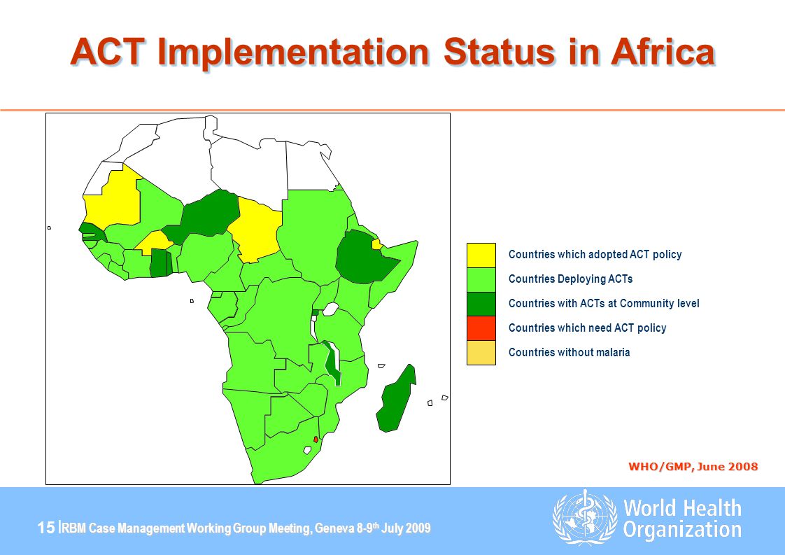 RBM Case Management Working Group Meeting, Geneva 8-9 th July | ACT Implementation Status in Africa WHO/GMP, June 2008 Countries which need ACT policy Countries which adopted ACT policy Countries Deploying ACTs Countries with ACTs at Community level Countries without malaria