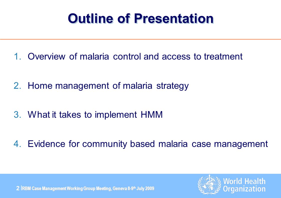RBM Case Management Working Group Meeting, Geneva 8-9 th July |2 | Outline of Presentation 1.Overview of malaria control and access to treatment 2.Home management of malaria strategy 3.What it takes to implement HMM 4.Evidence for community based malaria case management