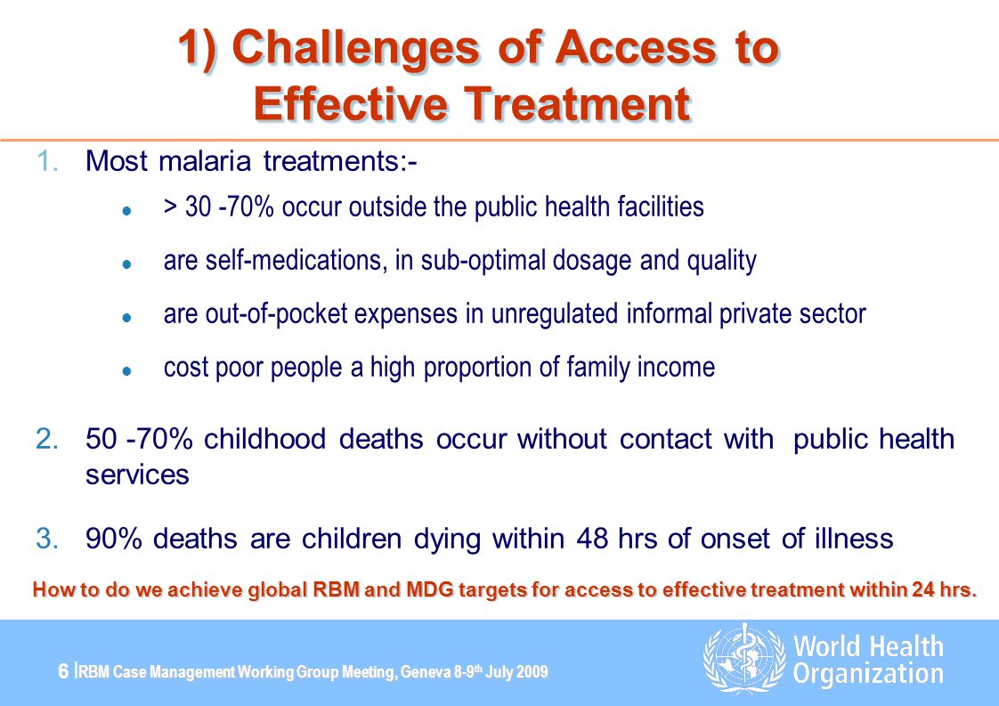 RBM Case Management Working Group Meeting, Geneva 8-9 th July |6 | 1) Challenges of Access to Effective Treatment 1) Challenges of Access to Effective Treatment 1.Most malaria treatments:- l > % occur outside the public health facilities l are self-medications, in sub-optimal dosage and quality l are out-of-pocket expenses in unregulated informal private sector l cost poor people a high proportion of family income % childhood deaths occur without contact with public health services 3.90% deaths are children dying within 48 hrs of onset of illness How to do we achieve global RBM and MDG targets for access to effective treatment within 24 hrs.