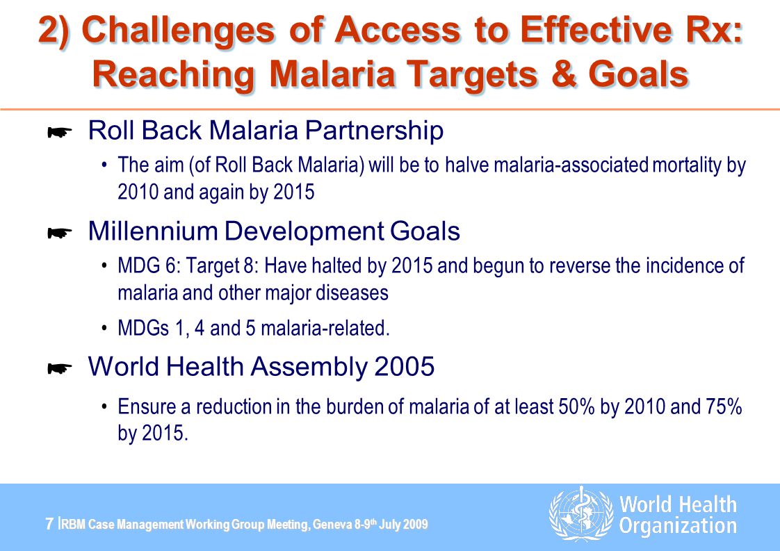 RBM Case Management Working Group Meeting, Geneva 8-9 th July |7 | 2) Challenges of Access to Effective Rx: Reaching Malaria Targets & Goals ☛ Roll Back Malaria Partnership The aim (of Roll Back Malaria) will be to halve malaria-associated mortality by 2010 and again by 2015 ☛ Millennium Development Goals MDG 6: Target 8: Have halted by 2015 and begun to reverse the incidence of malaria and other major diseases MDGs 1, 4 and 5 malaria-related.
