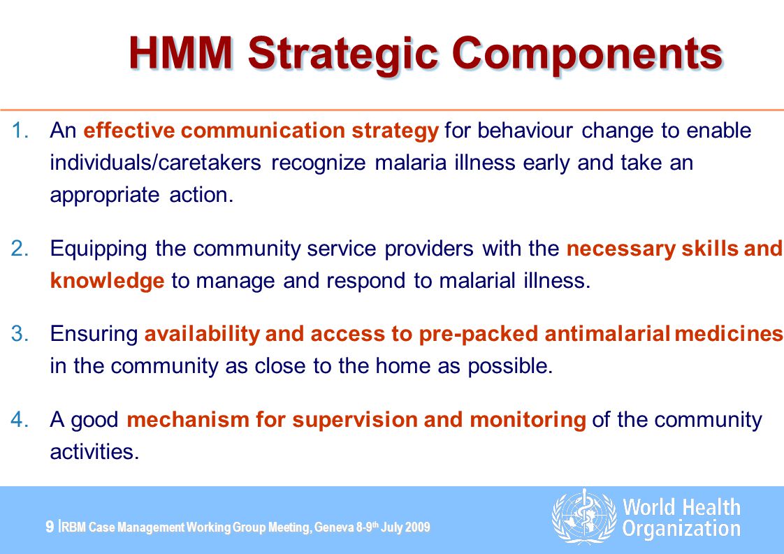 RBM Case Management Working Group Meeting, Geneva 8-9 th July |9 | HMM Strategic Components 1.An effective communication strategy for behaviour change to enable individuals/caretakers recognize malaria illness early and take an appropriate action.