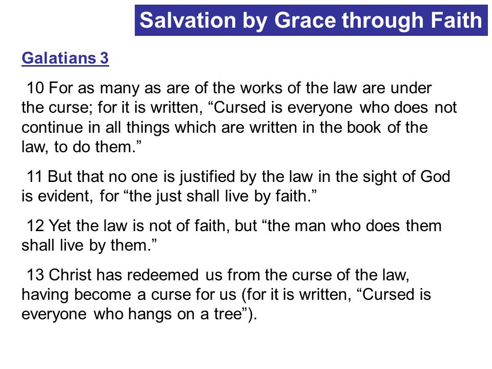 Salvation by Grace through Faith Galatians 3 10 For as many as are of the works of the law are under the curse; for it is written, Cursed is everyone who does not continue in all things which are written in the book of the law, to do them. 11 But that no one is justified by the law in the sight of God is evident, for the just shall live by faith. 12 Yet the law is not of faith, but the man who does them shall live by them. 13 Christ has redeemed us from the curse of the law, having become a curse for us (for it is written, Cursed is everyone who hangs on a tree ).
