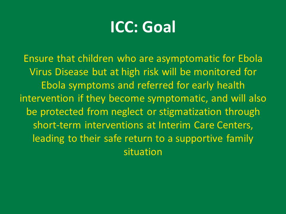 ICC: Goal Ensure that children who are asymptomatic for Ebola Virus Disease but at high risk will be monitored for Ebola symptoms and referred for early health intervention if they become symptomatic, and will also be protected from neglect or stigmatization through short-term interventions at Interim Care Centers, leading to their safe return to a supportive family situation