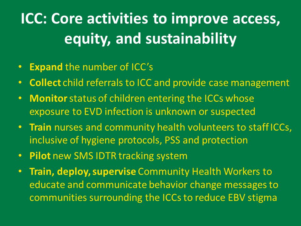 ICC: Core activities to improve access, equity, and sustainability Expand the number of ICC’s Collect child referrals to ICC and provide case management Monitor status of children entering the ICCs whose exposure to EVD infection is unknown or suspected Train nurses and community health volunteers to staff ICCs, inclusive of hygiene protocols, PSS and protection Pilot new SMS IDTR tracking system Train, deploy, supervise Community Health Workers to educate and communicate behavior change messages to communities surrounding the ICCs to reduce EBV stigma