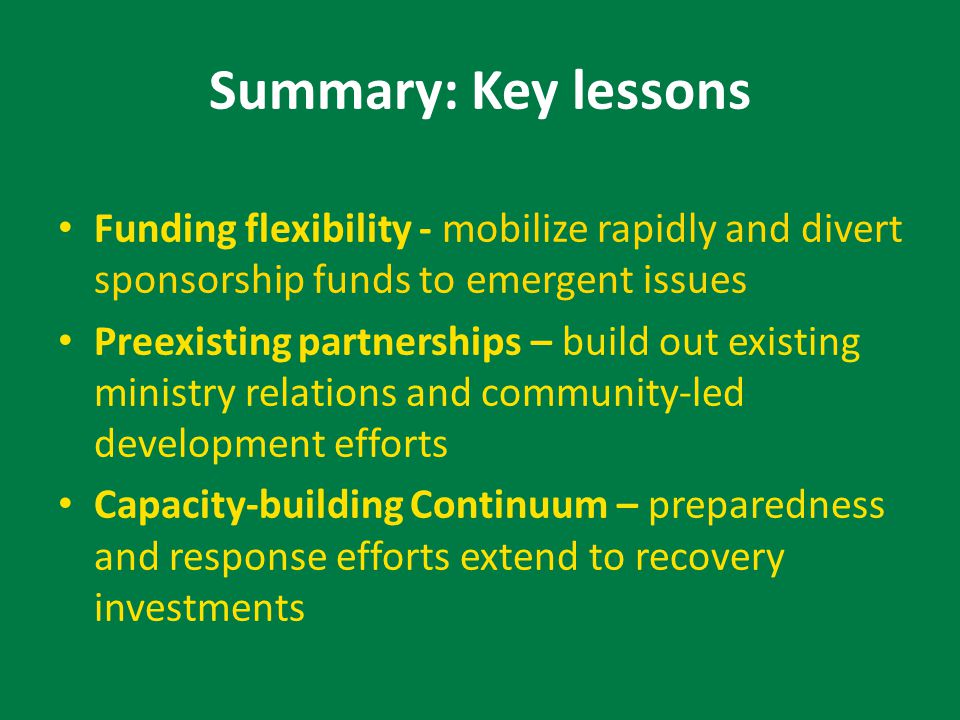 Summary: Key lessons Funding flexibility - mobilize rapidly and divert sponsorship funds to emergent issues Preexisting partnerships – build out existing ministry relations and community-led development efforts Capacity-building Continuum – preparedness and response efforts extend to recovery investments