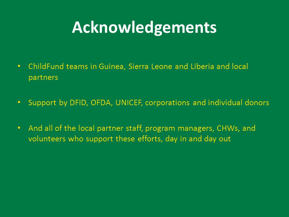 Acknowledgements ChildFund teams in Guinea, Sierra Leone and Liberia and local partners Support by DFID, OFDA, UNICEF, corporations and individual donors And all of the local partner staff, program managers, CHWs, and volunteers who support these efforts, day in and day out
