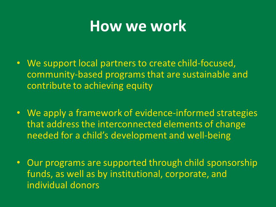 How we work We support local partners to create child-focused, community-based programs that are sustainable and contribute to achieving equity We apply a framework of evidence-informed strategies that address the interconnected elements of change needed for a child’s development and well-being Our programs are supported through child sponsorship funds, as well as by institutional, corporate, and individual donors
